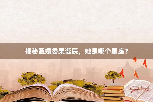 揭秘甄嬛委果诞辰，她是哪个星座？