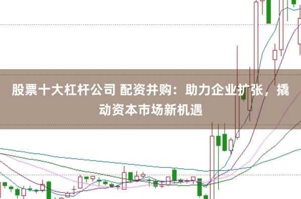 股票十大杠杆公司 配资并购：助力企业扩张，撬动资本市场新机遇