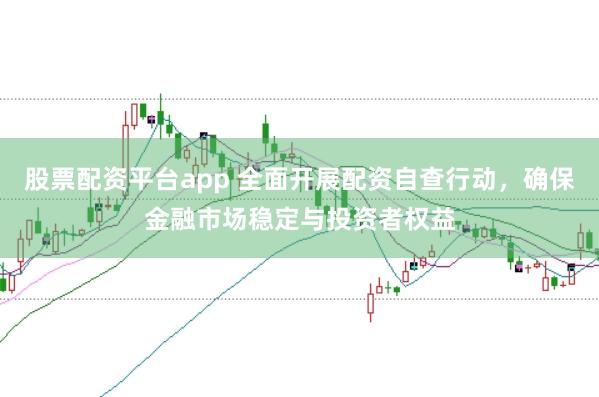 股票配资平台app 全面开展配资自查行动，确保金融市场稳定与投资者权益