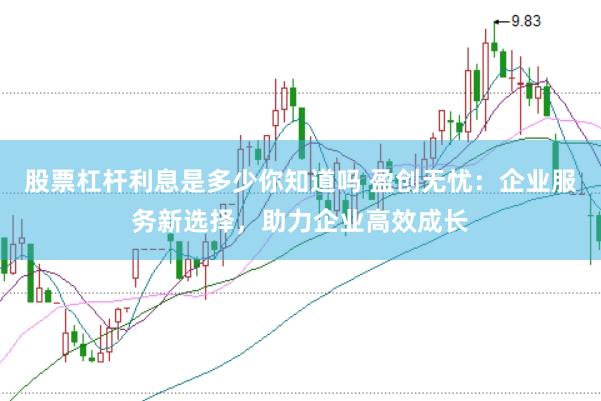 股票杠杆利息是多少你知道吗 盈创无忧：企业服务新选择，助力企业高效成长