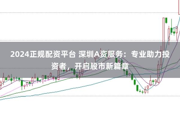 2024正规配资平台 深圳A资服务：专业助力投资者，开启股市新篇章