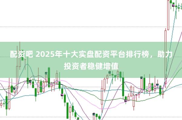 配资吧 2025年十大实盘配资平台排行榜，助力投资者稳健增值