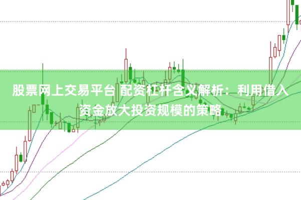 股票网上交易平台 配资杠杆含义解析：利用借入资金放大投资规模的策略