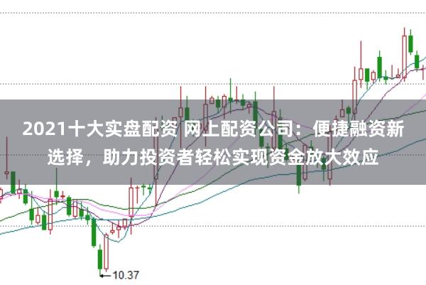 2021十大实盘配资 网上配资公司：便捷融资新选择，助力投资者轻松实现资金放大效应