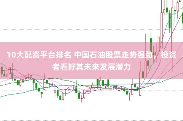 10大配资平台排名 中国石油股票走势强劲，投资者看好其未来发展潜力