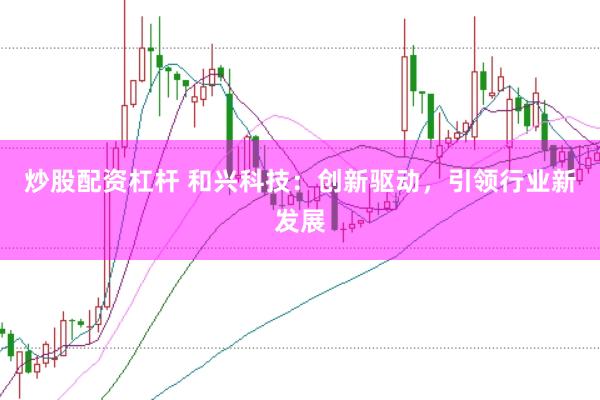 炒股配资杠杆 和兴科技：创新驱动，引领行业新发展