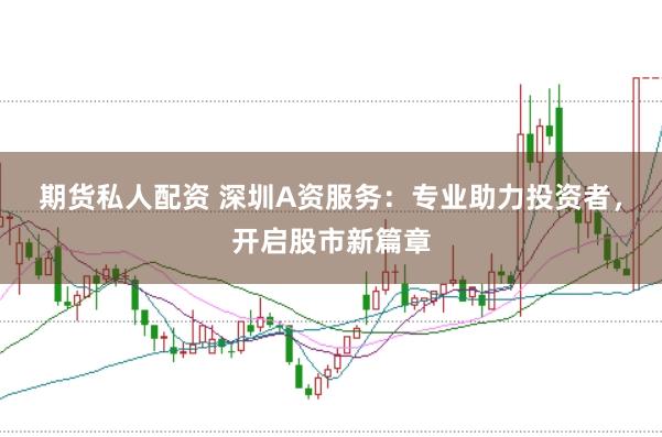 期货私人配资 深圳A资服务：专业助力投资者，开启股市新篇章