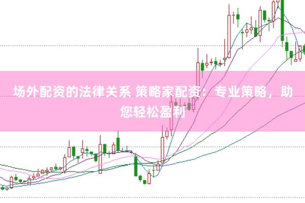场外配资的法律关系 策略家配资：专业策略，助您轻松盈利