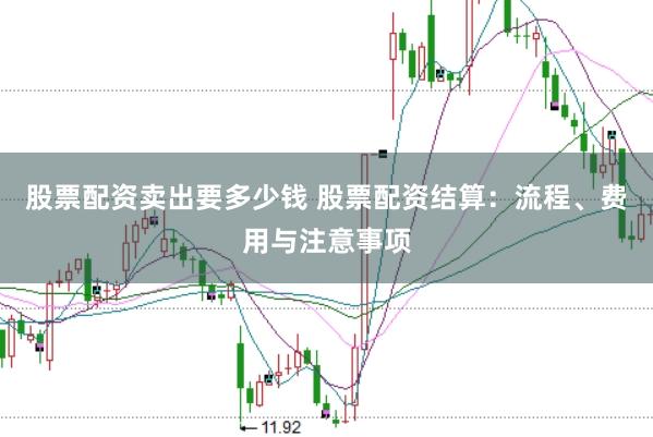 股票配资卖出要多少钱 股票配资结算：流程、费用与注意事项