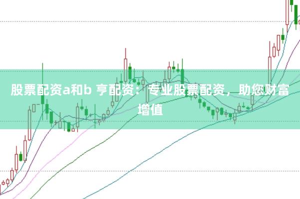 股票配资a和b 亨配资：专业股票配资，助您财富增值