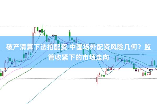 破产清算下法拍配资 中国场外配资风险几何？监管收紧下的市场走向