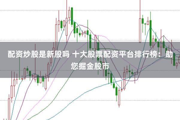 配资炒股是新股吗 十大股票配资平台排行榜：助您掘金股市