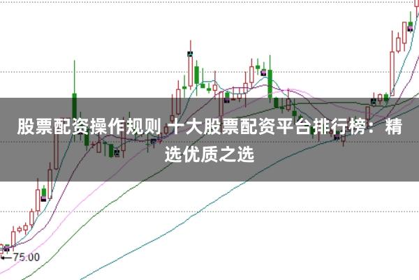股票配资操作规则 十大股票配资平台排行榜：精选优质之选