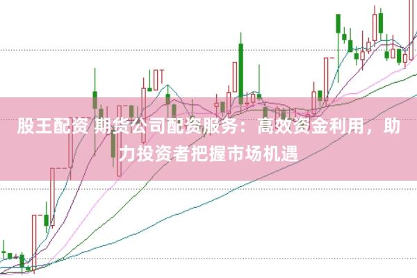 股王配资 期货公司配资服务：高效资金利用，助力投资者把握市场机遇