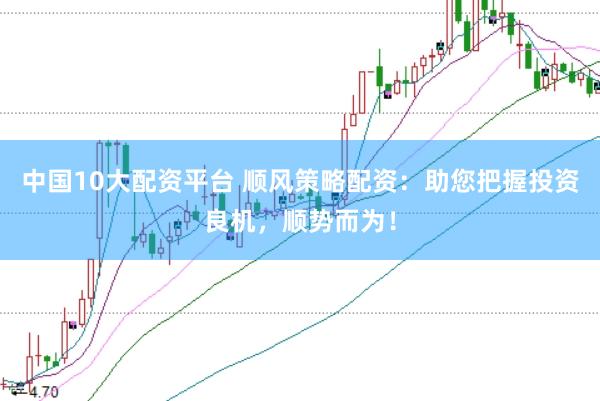 中国10大配资平台 顺风策略配资：助您把握投资良机，顺势而为！
