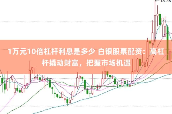 1万元10倍杠杆利息是多少 白银股票配资：高杠杆撬动财富，把握市场机遇