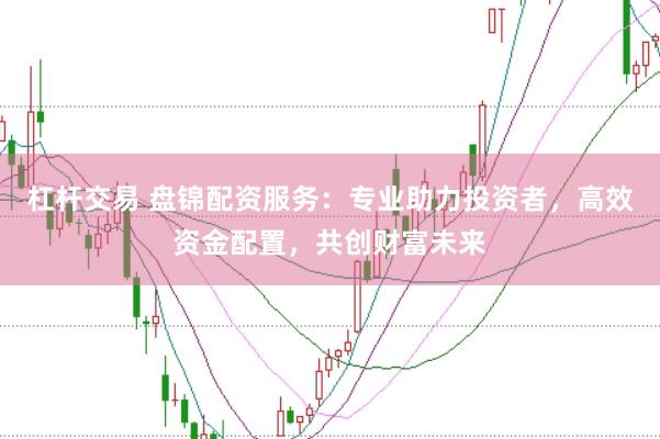 杠杆交易 盘锦配资服务：专业助力投资者，高效资金配置，共创财富未来