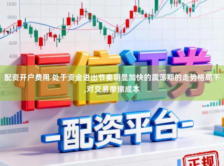 配资开户费用 处于资金进出节奏明显加快的震荡期的走势格局下，对交易摩擦成本