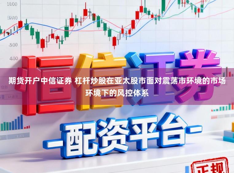 期货开户中信证券 杠杆炒股在亚太股市面对震荡市环境的市场环境下的风控体系