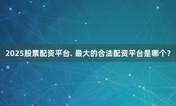 2025股票配资平台. 最大的合法配资平台是哪个?