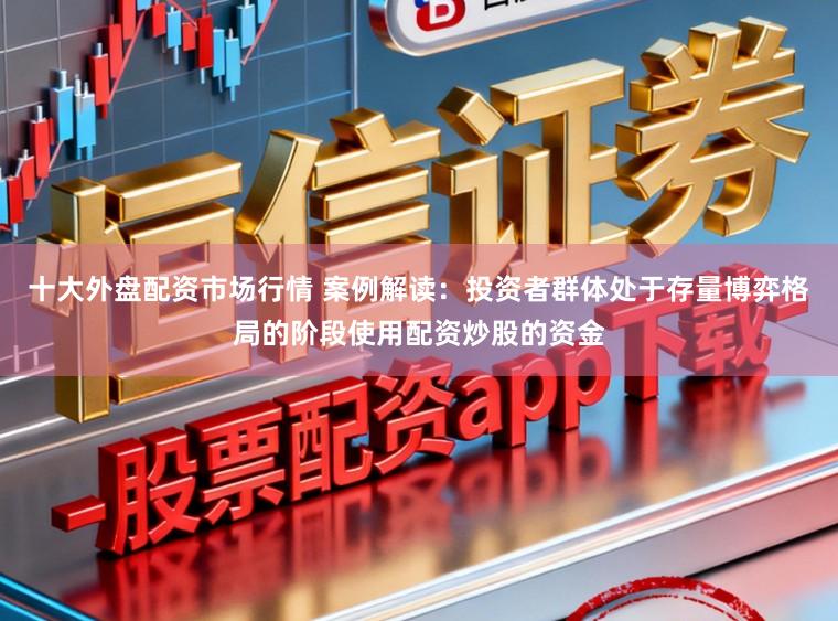 十大外盘配资市场行情 案例解读：投资者群体处于存量博弈格局的阶段使用配资炒股的资金