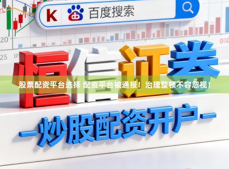 股票配资平台选择 配资平台被通报！治理整顿不容忽视！